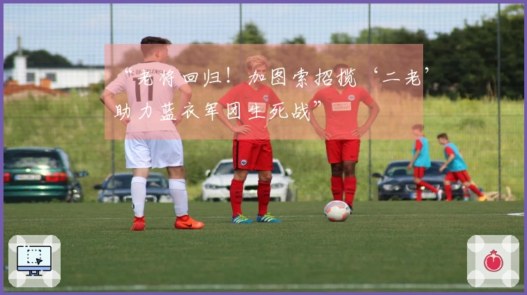 “老将回归！加图索招揽‘二老’助力蓝衣军团生死战”