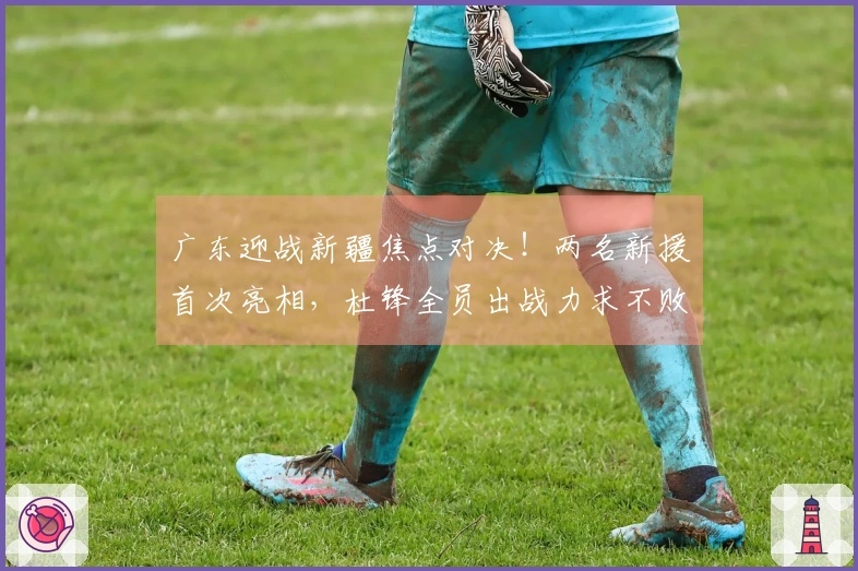 广东迎战新疆焦点对决！两名新援首次亮相，杜锋全员出战力求不败