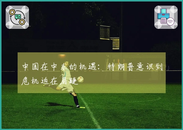 中国在中东的机遇：特朗普意识到危机迫在眉睫