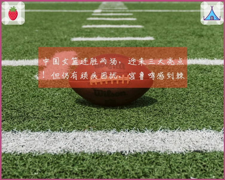 中国女篮连胜两场，迎来三大亮点！但仍有顽疾困扰，宫鲁鸣感到棘手