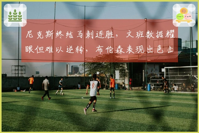 尼克斯终结马刺连胜，文班数据耀眼但难以逆转，布伦森表现出色击败福克斯