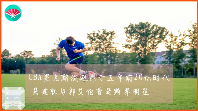 CBA星光黯淡逊色于五年前20亿时代 易建联与郭艾伦曾是跨界明星