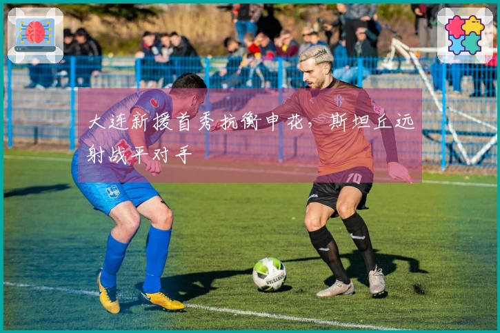 大连新援首秀抗衡申花，斯坦丘远射战平对手