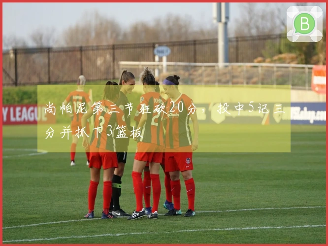 尚帕尼第三节狂砍20分，投中5记三分并抓下3篮板