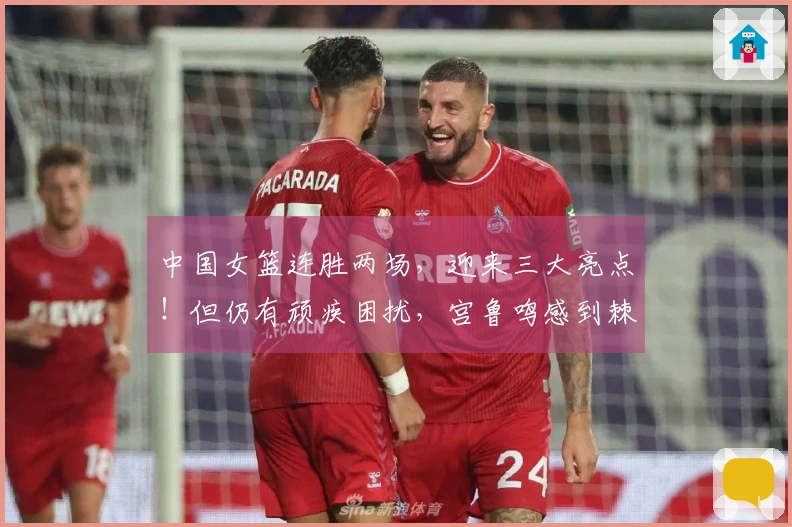 中国女篮连胜两场，迎来三大亮点！但仍有顽疾困扰，宫鲁鸣感到棘手