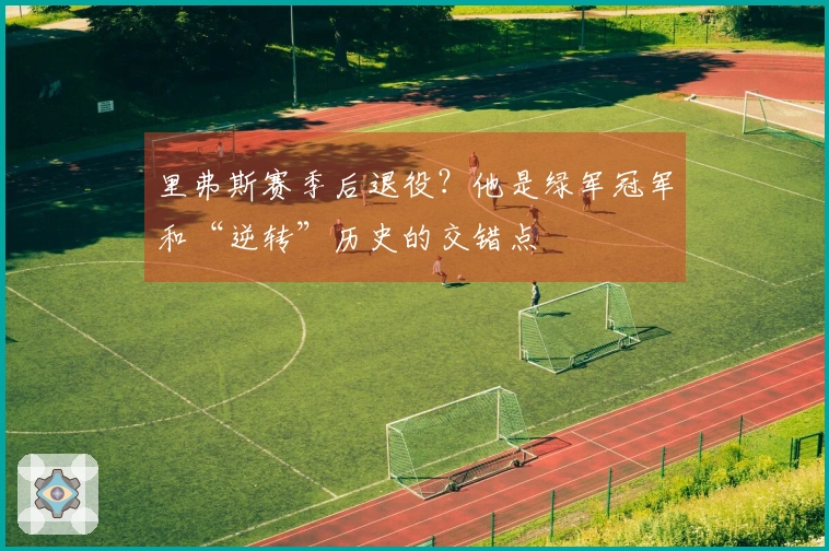 里弗斯赛季后退役？他是绿军冠军和“逆转”历史的交错点