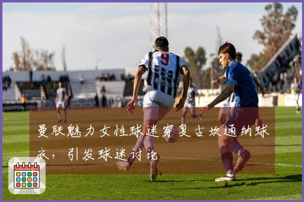曼联魅力女性球迷穿复古坎通纳球衣，引发球迷讨论