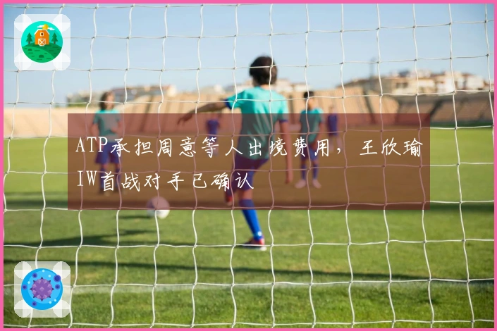 ATP承担周意等人出境费用，王欣瑜IW首战对手已确认