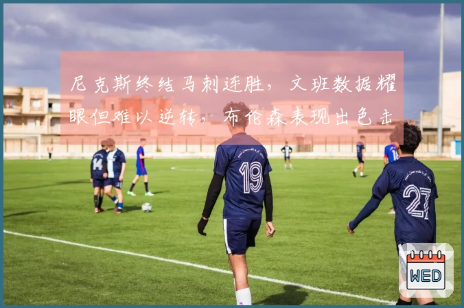尼克斯终结马刺连胜，文班数据耀眼但难以逆转，布伦森表现出色击败福克斯