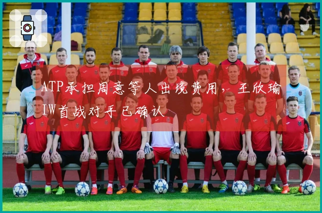 ATP承担周意等人出境费用，王欣瑜IW首战对手已确认