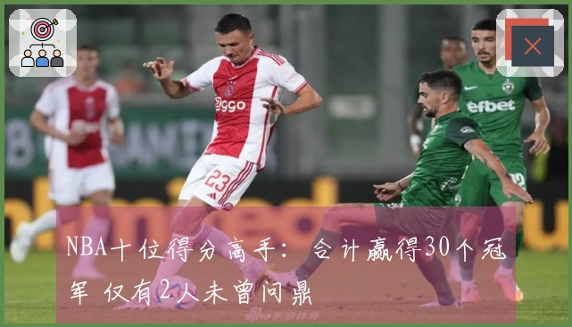 NBA十位得分高手：合计赢得30个冠军 仅有2人未曾问鼎