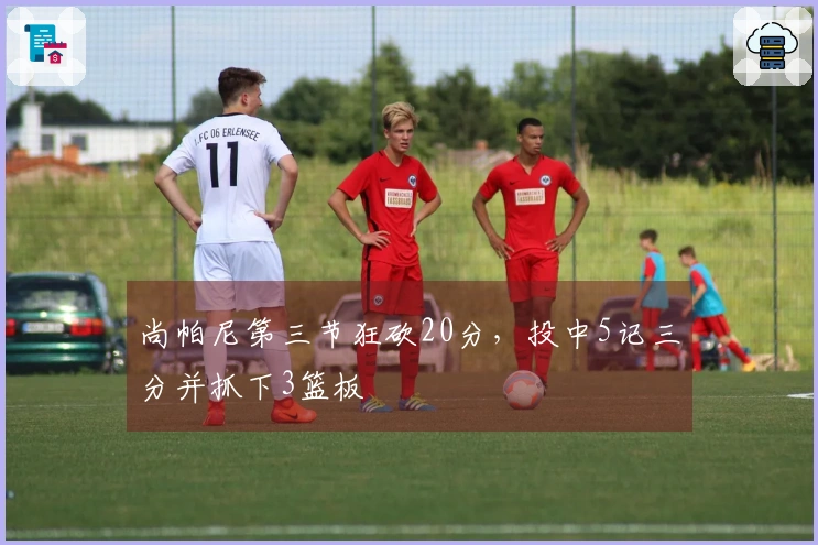 尚帕尼第三节狂砍20分，投中5记三分并抓下3篮板