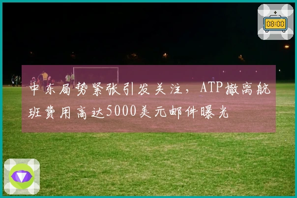 中东局势紧张引发关注，ATP撤离航班费用高达5000美元邮件曝光