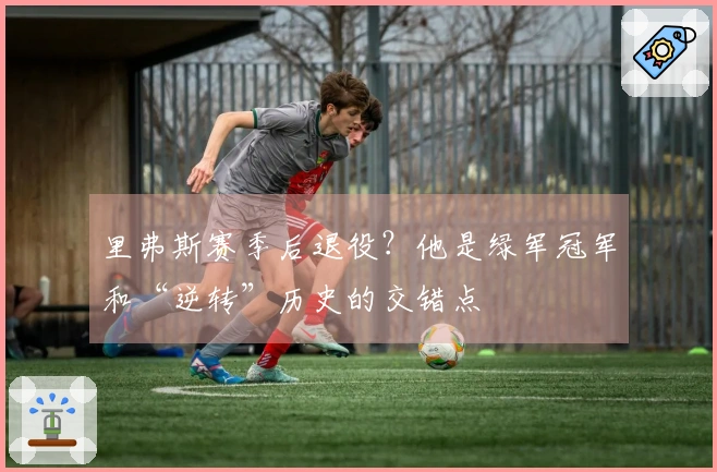 里弗斯赛季后退役？他是绿军冠军和“逆转”历史的交错点