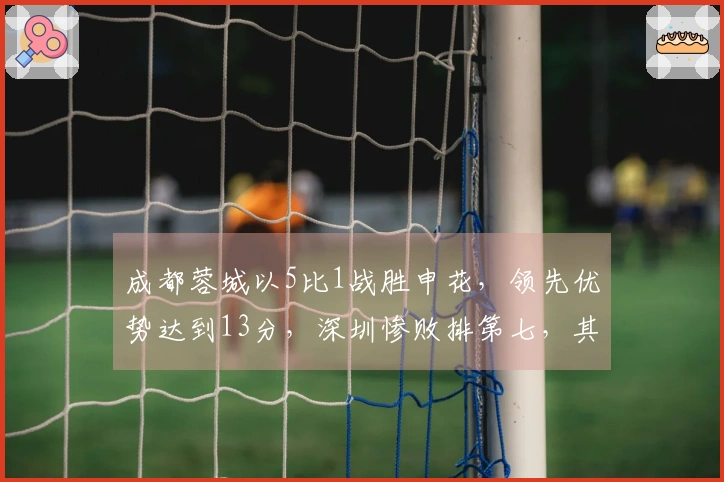 成都蓉城以5比1战胜申花，领先优势达到13分，深圳惨败排第七，其他九队情况更糟