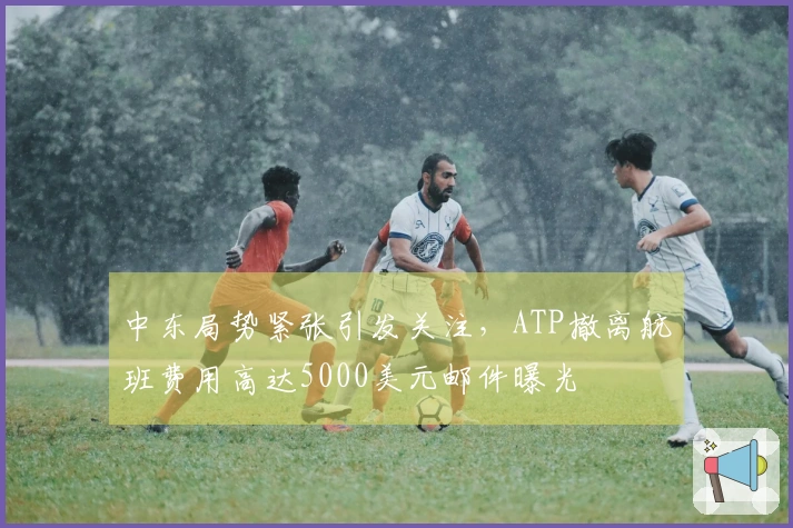 中东局势紧张引发关注，ATP撤离航班费用高达5000美元邮件曝光