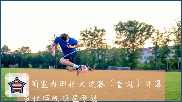 全国室内田径大奖赛（首站）开幕 多位田径明星登场